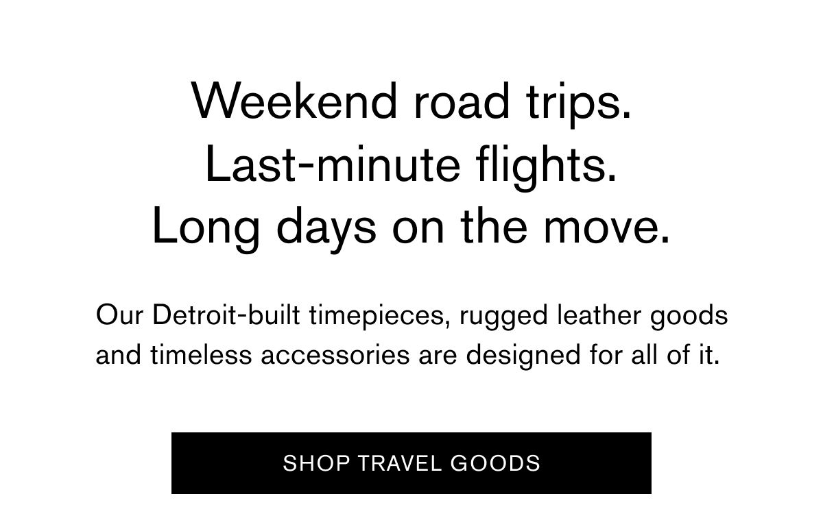 Weekend road trips. Last-minute flights. Long days on the move. Our Detroit-built timepieces, rugged leather goods and timeless accessories are designed for all of it. |  SHOP TRAVEL GOODS