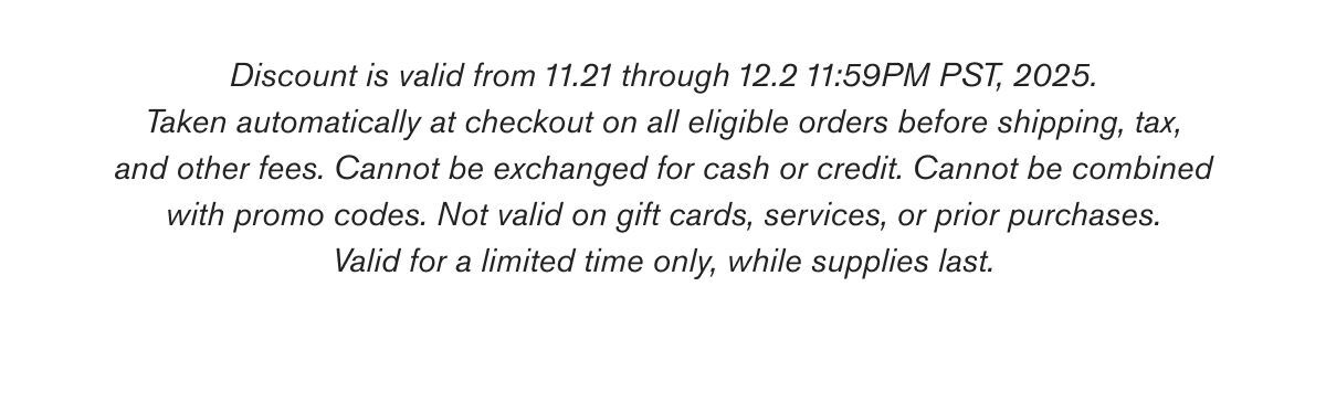 Discount is valid from 11.21 through 12.2 11:59PM PST, 2025. Taken automatically at checkout on all eligible orders before shipping, tax, and other fees. Cannot be exchanged for cash or credit. Cannot be combined with promo codes. Not valid on gift cards, services, or prior purchases. Valid for a limited time only, while supplies last.