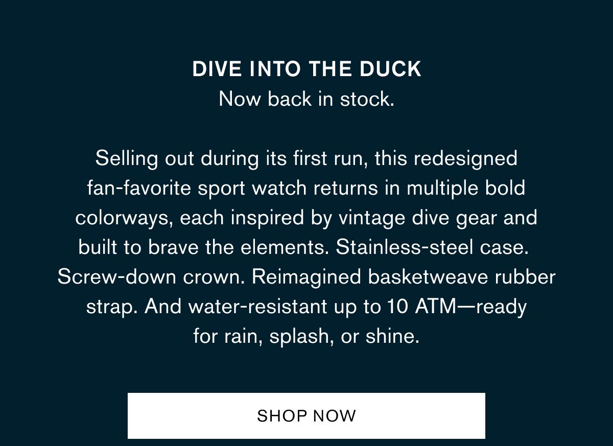 Dive into the Duck
Now back in stock. Selling out during its first run, this redesigned fan-favorite sport watch returns in multiple bold colorways, each inspired by vintage dive gear and built to brave the elements. Stainless-steel case. Screw-down crown. Reimagined basketweave rubber strap. And water-resistant up to 10 ATM—ready for rain, splash, or shine. Dive into the Duck
Now back in stock. Selling out during its first run, this redesigned fan-favorite sport watch returns in multiple bold colorways, each inspired by vintage dive gear and built to brave the elements. Stainless-steel case. Screw-down crown. Reimagined basketweave rubber strap. And water-resistant up to 10 ATM—ready for rain, splash, or shine.