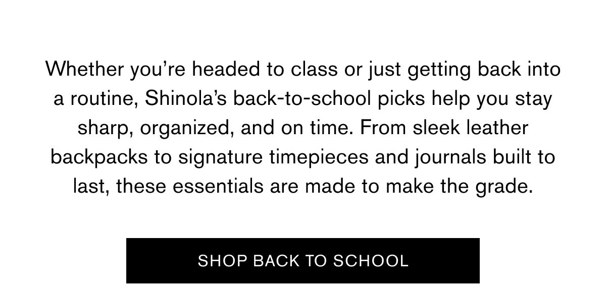 Whether you’re headed to class or just getting back into a routine, Shinola’s back-to-school picks help you stay sharp, organized, and on time. From sleek leather backpacks to signature timepieces and journals built to last, these essentials are made to make the grade. | SHOP BACK TO SCHOOL Whether you’re headed to class or just getting back into a routine, Shinola’s back-to-school picks help you stay sharp, organized, and on time. From sleek leather backpacks to signature timepieces and journals built to last, these essentials are made to make the grade. | SHOP BACK TO SCHOOL