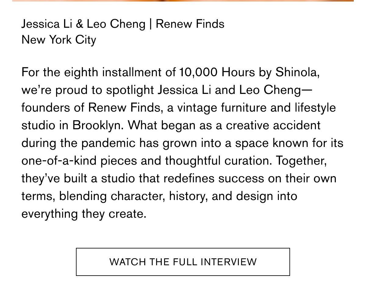 Jessica Li & Leo Cheng | Renew Finds New York City  For the eighth installment of 10,000 Hours by Shinola, we’re proud to spotlight Jessica Li and Leo Cheng—founders of Renew Finds, a vintage furniture and lifestyle studio in Brooklyn. What began as a creative accident during the pandemic has grown into a space known for its one-of-a-kind pieces and thoughtful curation. Together, they’ve built a studio that redefines success on their own terms, blending character, history, and design into everything they create.  WATCH THE FULL INTERVIEW
