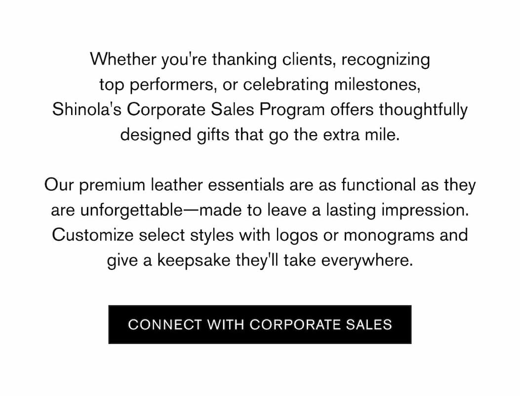 Whether you're thanking clients, recognizing top performers, or celebrating milestones, Shinola's Corporate Sales Program offers thoughtfully designed gifts that go the extra mile.  Our premium leather essentials are as functional as they are unforgettable—made to leave a lasting impression. Customize select styles with logos or monograms and give a keepsake they'll take everywhere. | CONNECT WITH CORPORATE SALES