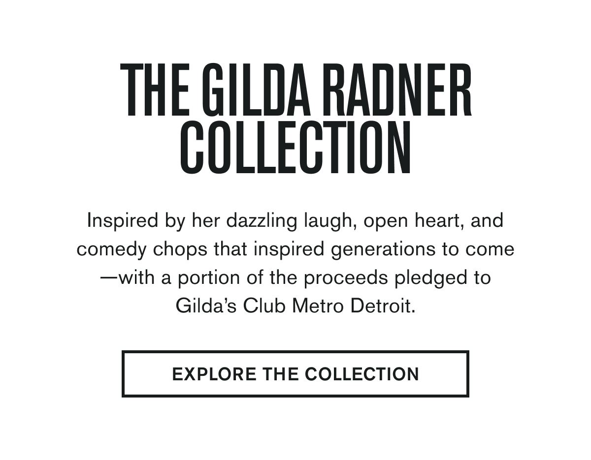 Inspired by her dazzling laugh, open heart, and comedy chops that inspired generations to come—with a portion of the proceeds pledged to Gilda’s Club Metro Detroit.  EXPLORE THE COLLECTION