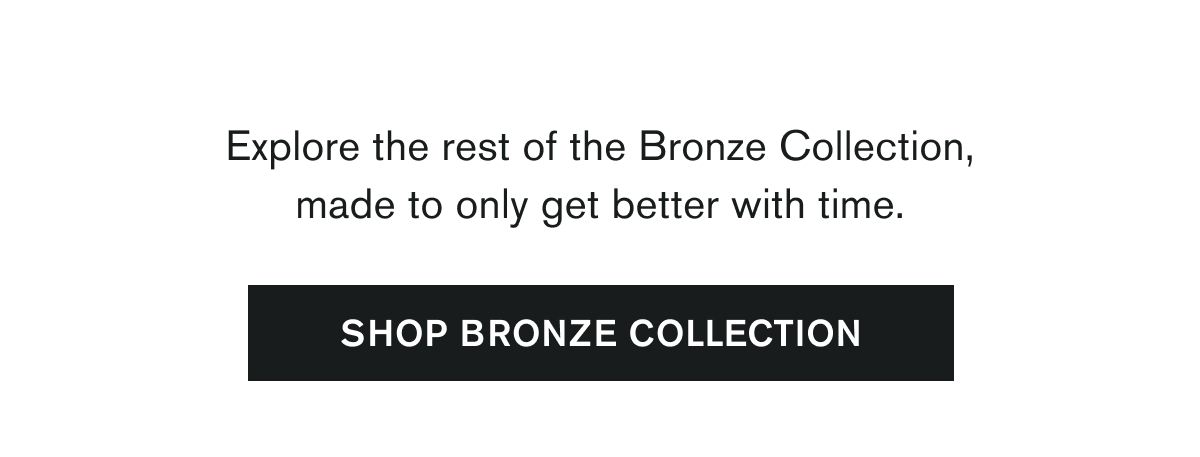 Explore the rest of the Bronze Collection, made to only get better with time. | SHOP BRONZE COLLECTION