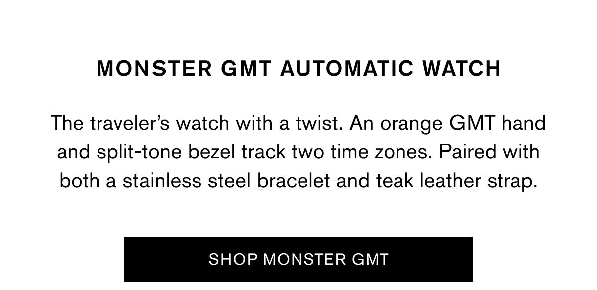 MONSTER GMT AUTOMATIC WATCH | The traveler’s watch with a twist. An orange GMT hand and split-tone bezel track two time zones. Paired with both a stainless steel bracelet and teak leather strap. | SHOP MONSTER GMT MONSTER GMT AUTOMATIC WATCH | The traveler’s watch with a twist. An orange GMT hand and split-tone bezel track two time zones. Paired with both a stainless steel bracelet and teak leather strap. | SHOP MONSTER GMT