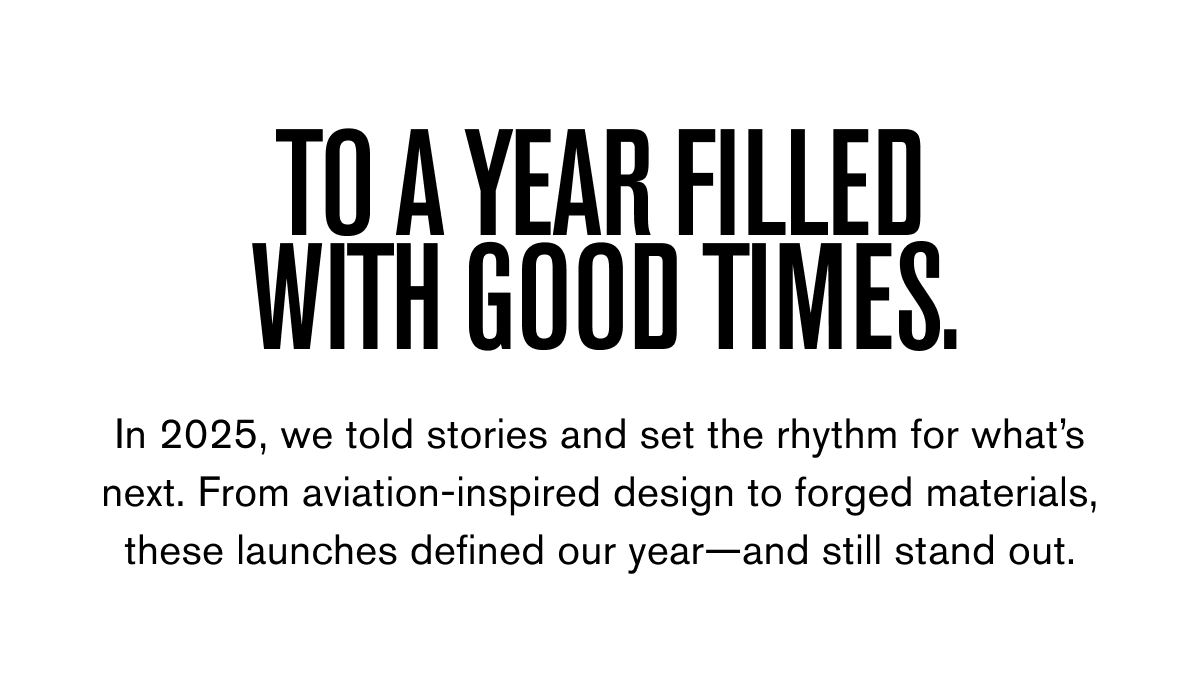 TO A YEAR FILLED WITH GOOD TIMES. | In 2025, we told stories and set the rhythm for what’s next. From aviation-inspired design to forged materials, these launches defined our year—and still stand out.