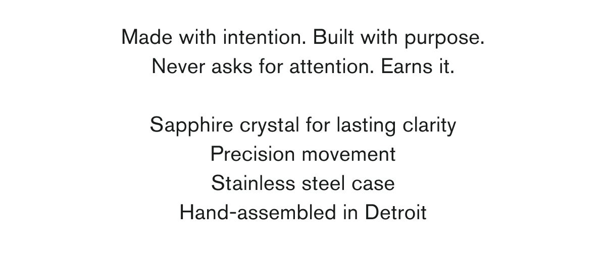 Made with intention. Built with purpose. Never asks for attention. Earns it.  Sapphire crystal for lasting clarity Precision movement Stainless steel case Hand-assembled in Detroit