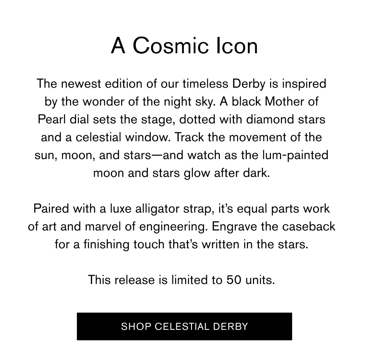 A Cosmic Icon  The newest edition of our timeless Derby is inspired
by the wonder of the night sky. A black Mother of Pearl dial sets the stage, dotted with diamond stars and a celestial window. Track the movement of the sun, moon, and stars—and watch as the lum-painted moon and stars glow after dark.
Paired with a luxe alligator strap, it’s equal parts work of art and marvel of engineering. Engrave the caseback for a finishing touch that’s written in the stars.  This release is limited to 50 units.   SHOP CELESTIAL DERBY A Cosmic Icon  The newest edition of our timeless Derby is inspired
by the wonder of the night sky. A black Mother of Pearl dial sets the stage, dotted with diamond stars and a celestial window. Track the movement of the sun, moon, and stars—and watch as the lum-painted moon and stars glow after dark.
Paired with a luxe alligator strap, it’s equal parts work of art and marvel of engineering. Engrave the caseback for a finishing touch that’s written in the stars.  This release is limited to 50 units.   SHOP CELESTIAL DERBY