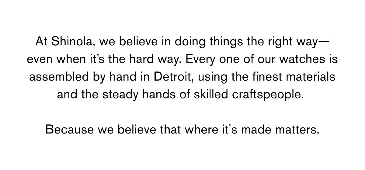 At Shinola, we believe in doing things the right way—even when it’s the hard way. Every one of our watches is assembled by hand in Detroit, using the finest materials and the steady hands of skilled craftspeople. Because we believe that where it's made matters.