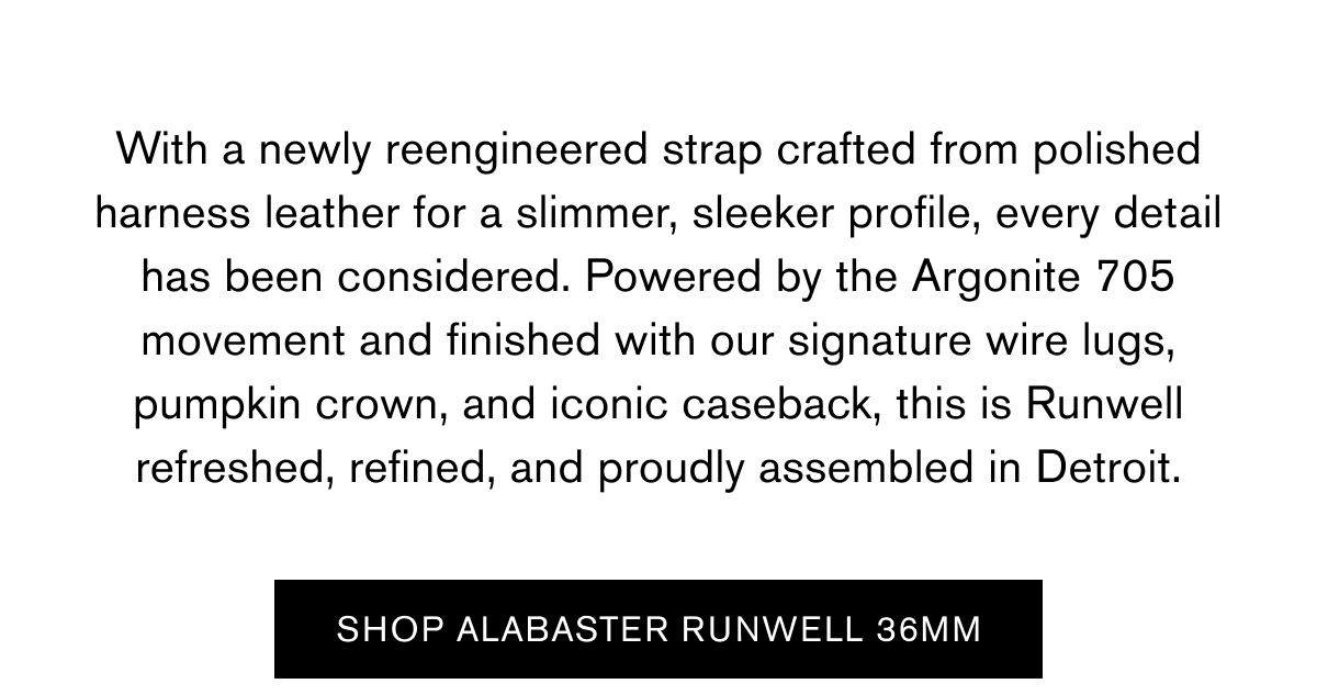 With a newly reengineered strap crafted from polished harness leather for a slimmer, sleeker profile, every detail has been considered. Powered by the Argonite 705 movement and finished with our signature wire lugs, pumpkin crown, and iconic caseback, this is Runwell refreshed, refined, and proudly assembled in Detroit. | SHOP ALABASTEER RUNWELL 36MM  With a newly reengineered strap crafted from polished harness leather for a slimmer, sleeker profile, every detail has been considered. Powered by the Argonite 705 movement and finished with our signature wire lugs, pumpkin crown, and iconic caseback, this is Runwell refreshed, refined, and proudly assembled in Detroit. | SHOP ALABASTEER RUNWELL 36MM