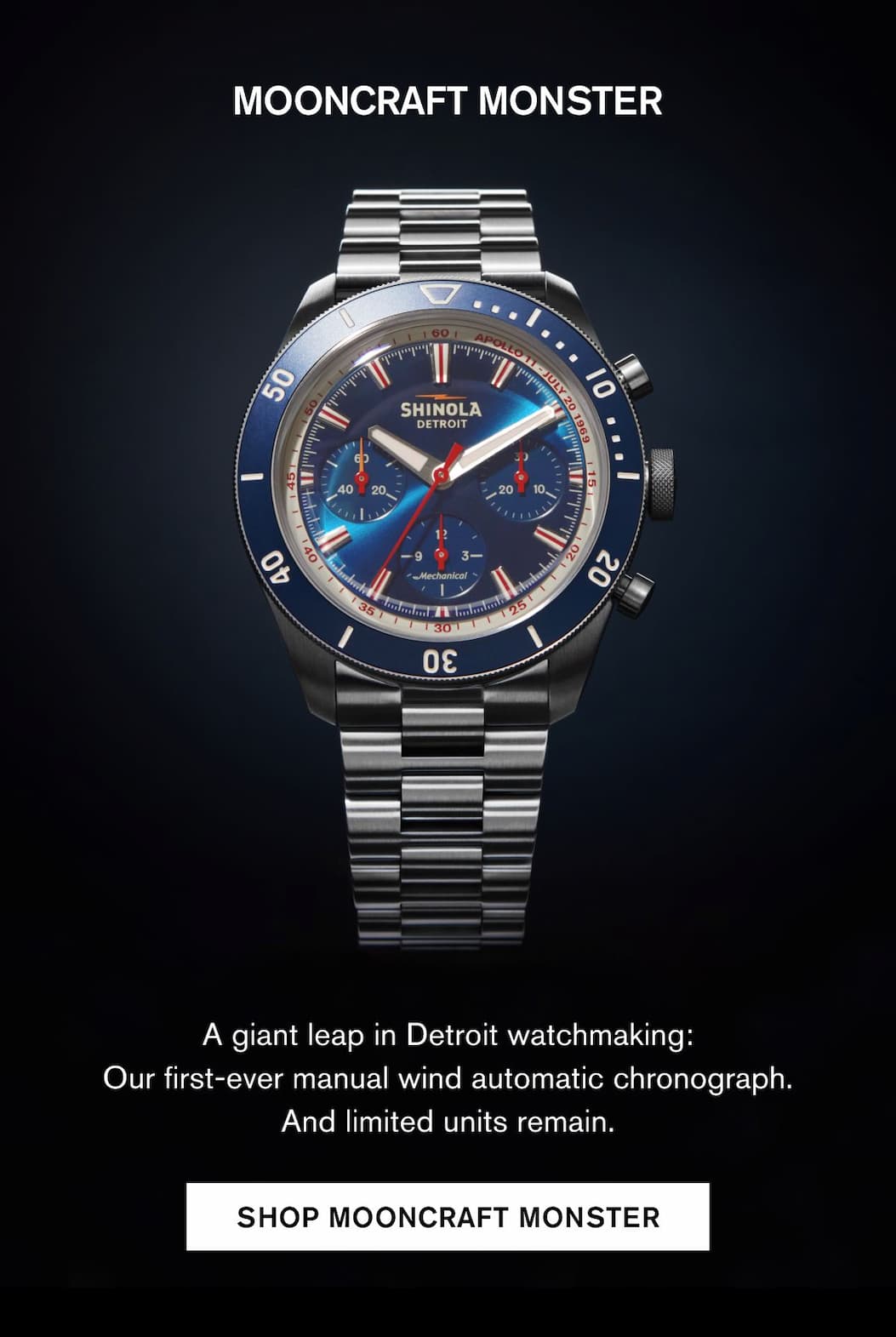 MOONCRAFT MONSTER A giant leap in Detroit watchmaking: Our first-ever manual wind automatic chronograph. And limited units remain.  SHOP MOONCRAFT MONSTER