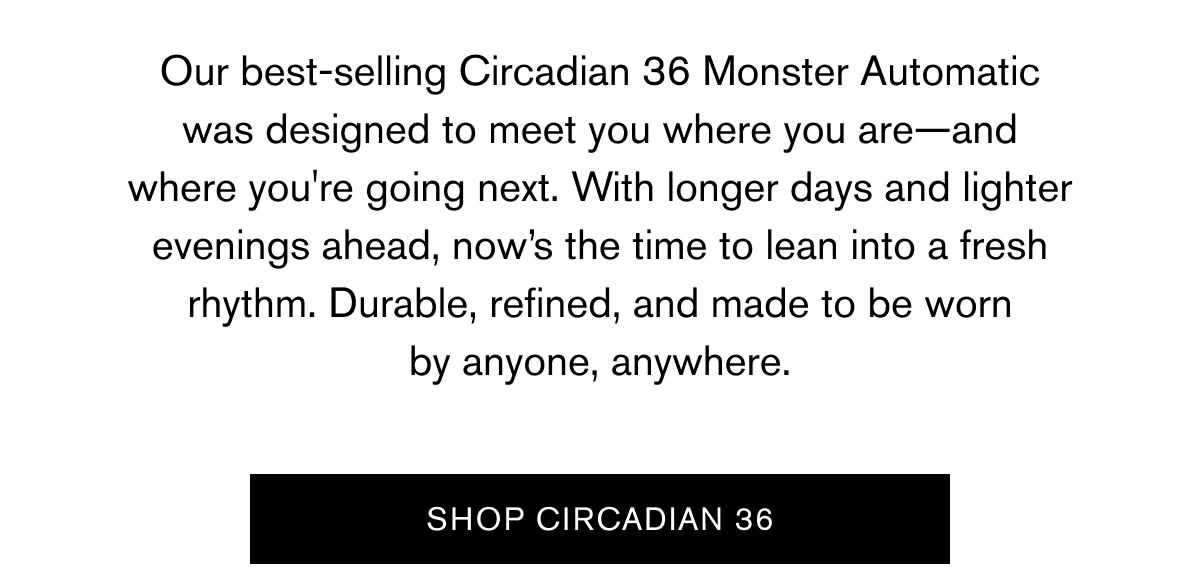 Our best-selling Circadian 36 Monster Automatic was designed to meet you where you are—and where you're going next. With longer days and lighter evenings ahead, now’s the time to lean into a fresh rhythm. Durable, refined, and made to be worn by anyone, anywhere. | SHOP CIRCADIAN 36
