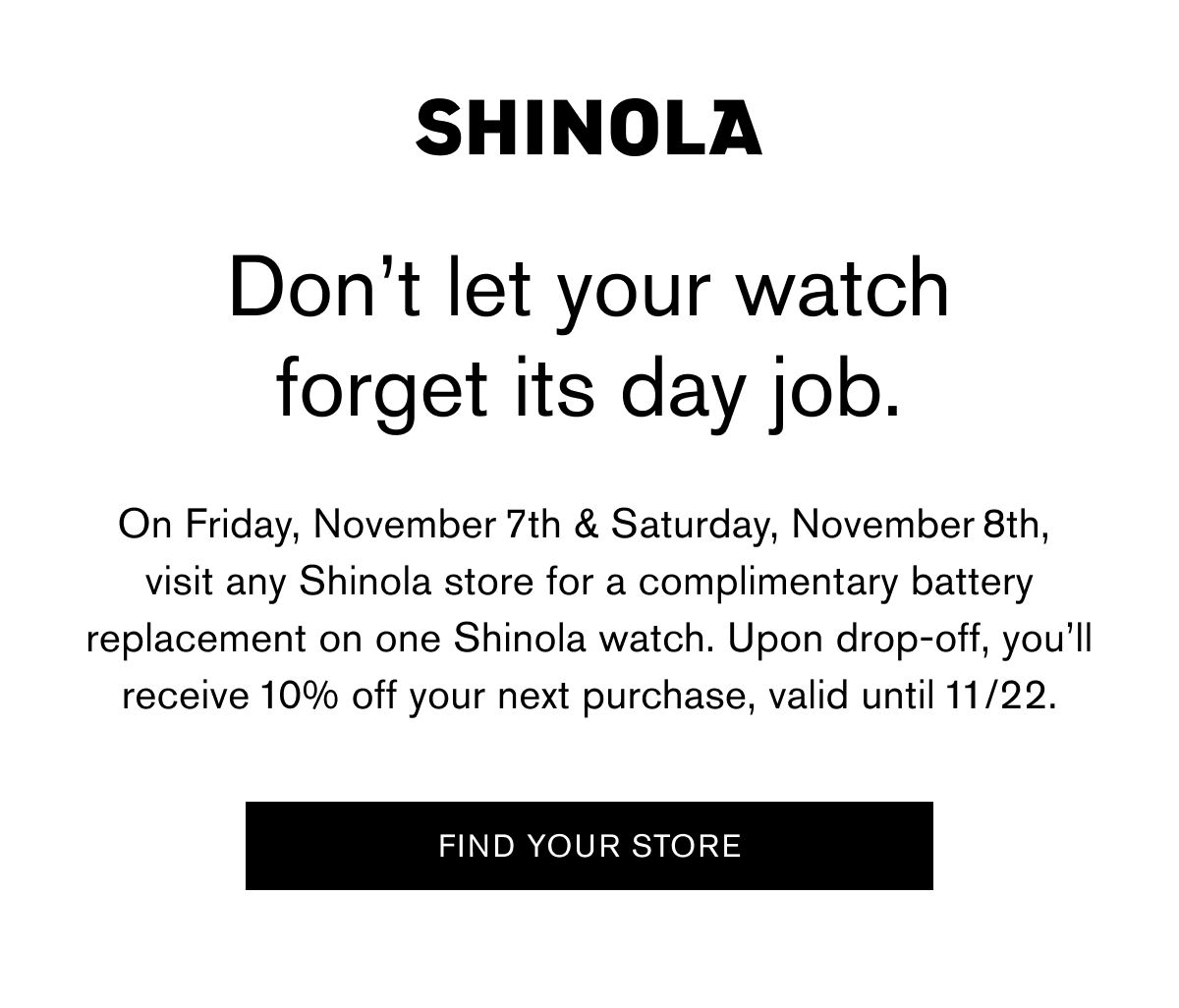 Don’t let your watch forget its day job. | On Friday, November 7th & Saturday, November 8th, visit any Shinola store for a complimentary battery replacement on one Shinola watch. Upon drop-off, you’ll receive 10% off your next purchase, valid until 11/22. | FIND YOUR STORE