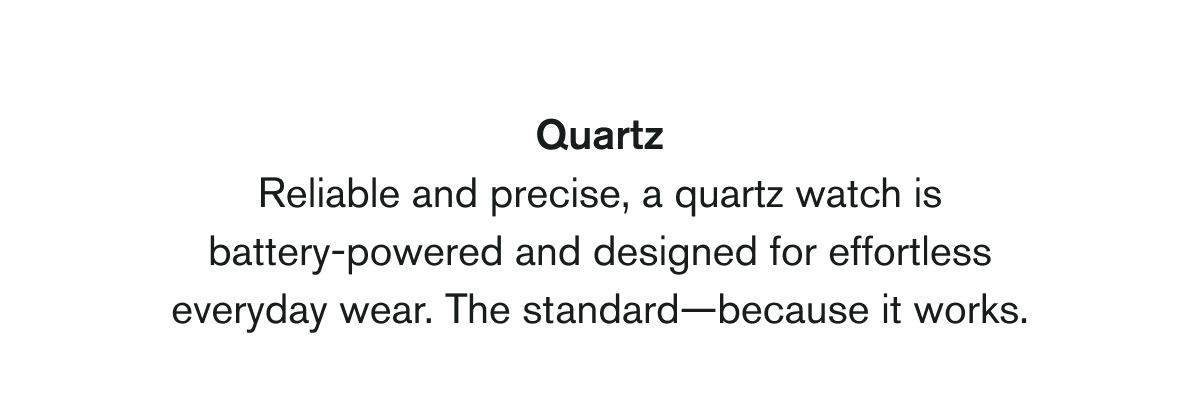 Quartz | Reliable and precise, a quartz watch is battery-powered and designed for effortless everyday wear. The standard—because it works.