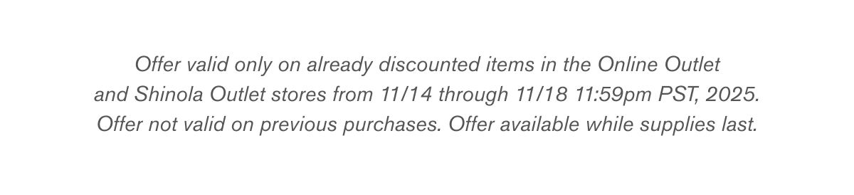 Offer valid only on already discounted items in the Online Outlet and Shinola Outlet stores from 11/14 through 11/18 11:59pm PST, 2025. Offer not valid on previous purchases. Offer available while supplies last.