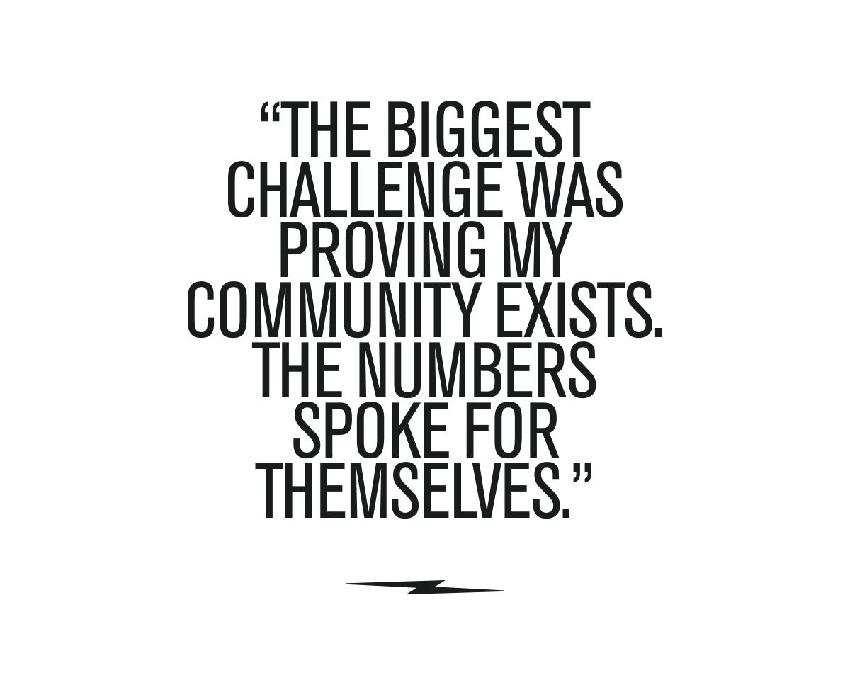 “The biggest challenge was proving my community exists. The numbers spoke for themselves.”