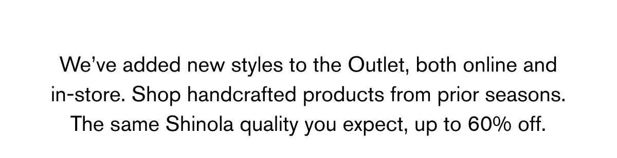 We’ve added new styles to the Outlet, both online and in-store. Shop handcrafted products from prior seasons. The same Shinola quality you expect, up to 60% off.