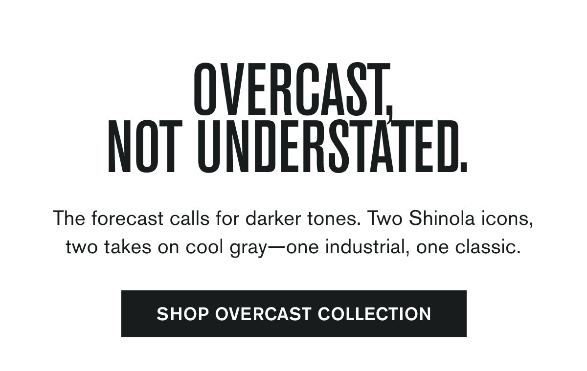 The forecast calls for darker tones. Two Shinola icons, two takes on cool gray—one industrial, one classic.  SHOP OVERCAST COLLECTION