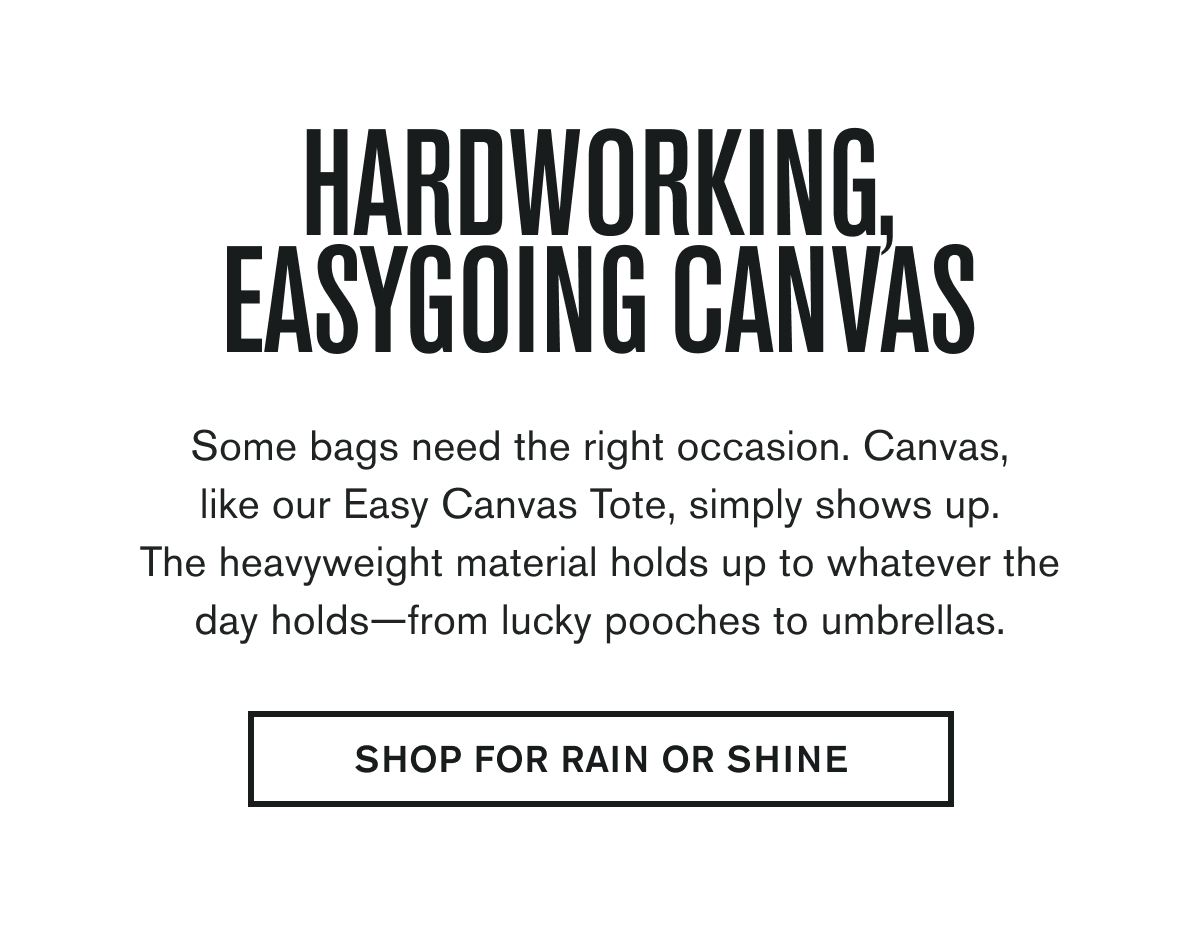 Some bags need the right occasion. Canvas, like our Easy Canvas Tote, simply shows up. The heavyweight material holds up to whatever the day holds—from lucky pooches to umbrellas.   SHOP FOR RAIN OR SHINE