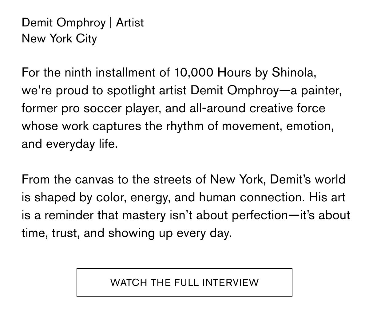 Demit Omphroy | Artist New York City  For the ninth installment of 10,000 Hours by Shinola,
we’re proud to spotlight artist Demit Omphroy—a painter, former pro soccer player, and all-around creative force whose work captures the rhythm of movement, emotion, and everyday life.  From the canvas to the streets of New York, Demit’s world is shaped by color, energy, and human connection. His art is a reminder that mastery isn’t about perfection—it’s about time, trust, and showing up every day. | WATCH THE FULL INTERVIEW Demit Omphroy | Artist New York City  For the ninth installment of 10,000 Hours by Shinola,
we’re proud to spotlight artist Demit Omphroy—a painter, former pro soccer player, and all-around creative force whose work captures the rhythm of movement, emotion, and everyday life.  From the canvas to the streets of New York, Demit’s world is shaped by color, energy, and human connection. His art is a reminder that mastery isn’t about perfection—it’s about time, trust, and showing up every day. | WATCH THE FULL INTERVIEW