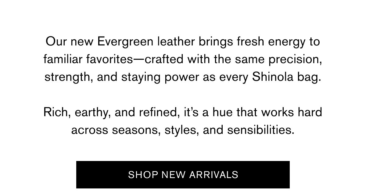 Our new Evergreen leather brings fresh energy to familiar favorites—crafted with the same precision, strength, and staying power as every Shinola bag.  Rich, earthy, and refined, it’s a hue that works hard across seasons, styles, and sensibilities. | SHOP NEW ARRIVALS