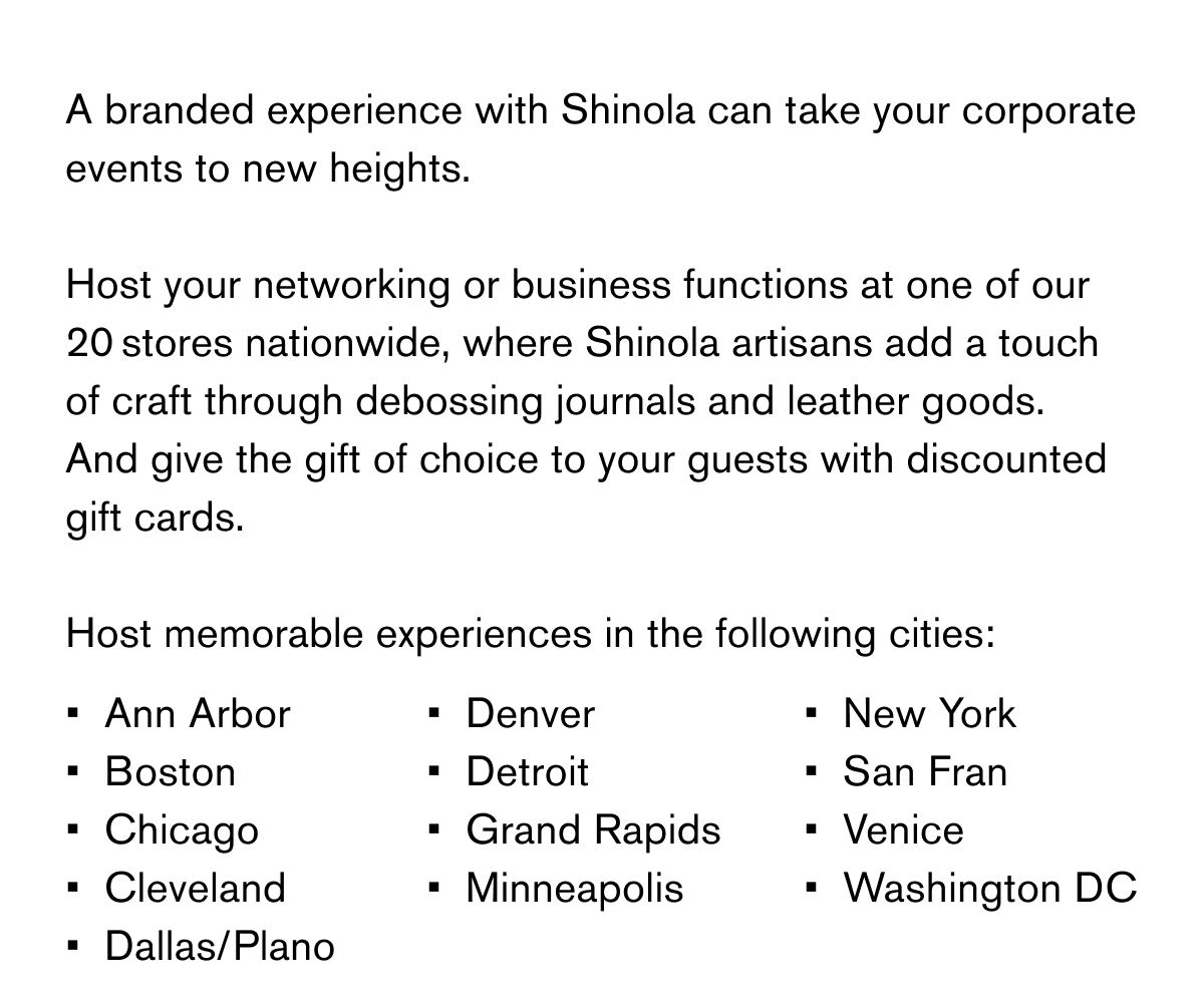 A branded experience with Shinola can take your corporate events to new heights.  Host your networking or business functions at one of our 20 stores nationwide, where Shinola artisans add a touch of craft through debossing journals and leather goods. And give the gift of choice to your guests with discounted gift cards.  Host memorable experiences in the following cities: Ann Arbor Boston Chicago Cleveland Dallas/Plano Denver Detroit Grand Rapids Minneapolis New York San Fran Venice Washington DC