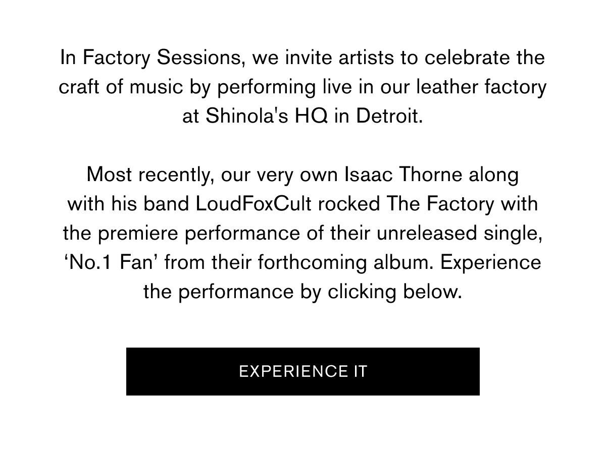 UP NOW | In Factory Sessions, we invite artists to celebrate the craft of music by performing live in our leather factory at Shinola's HQ in Detroit. Most recently, our very own Isaac Thorne along with his band LoudFoxCult rocked The Factory with the premiere performance of their unreleased single, ‘No.1 Fan’ from their forthcoming album. Experience the performance by clicking below.