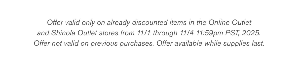 Offer valid only on already discounted items in the Online Outlet and Shinola Outlet stores from 11/1 through 11/4 11:59pm PST, 2025. Offer not valid on previous purchases. Offer available while supplies last.
