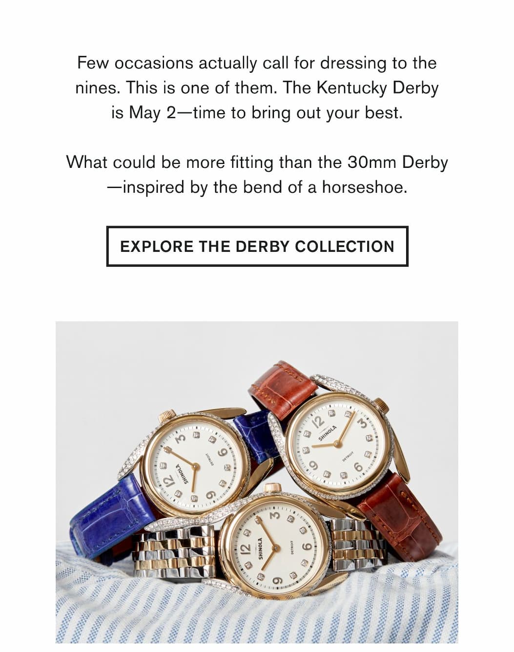 Few occasions actually call for dressing to the nines. This is one of them. The Kentucky Derby is May 2—time to bring out your best.  What could be more fitting than the 30mm Derby—inspired by the bend of a horseshoe. | EXPLORE THE DERBY COLLECTION