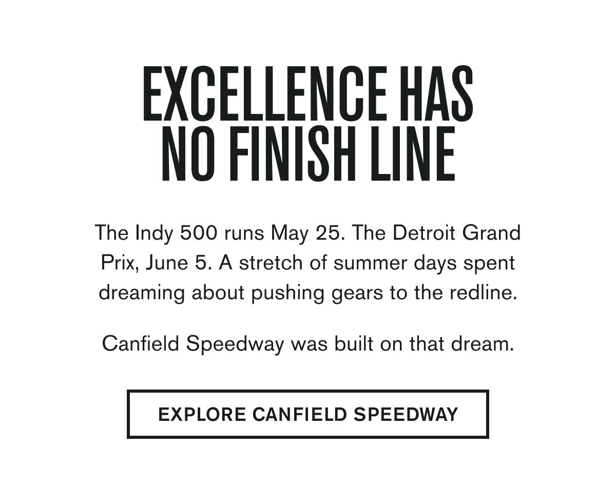 EXCELLENCE HAS NO FINISH LINE | The Indy 500 runs May 25. The Detroit Grand Prix, June 5. A stretch of summer days spent dreaming about pushing gears to the redline.  Canfield Speedway was built on that dream. | EXPLORE CANFIELD SPEEDWAY