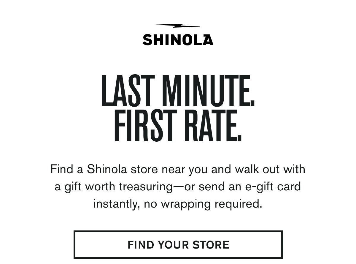 LAST MINUTE. FIRST RATE. | Find a Shinola store near you and walk out with a gift worth treasuring—or send an e-gift card instantly, no wrapping required. | FIND YOUR STORE