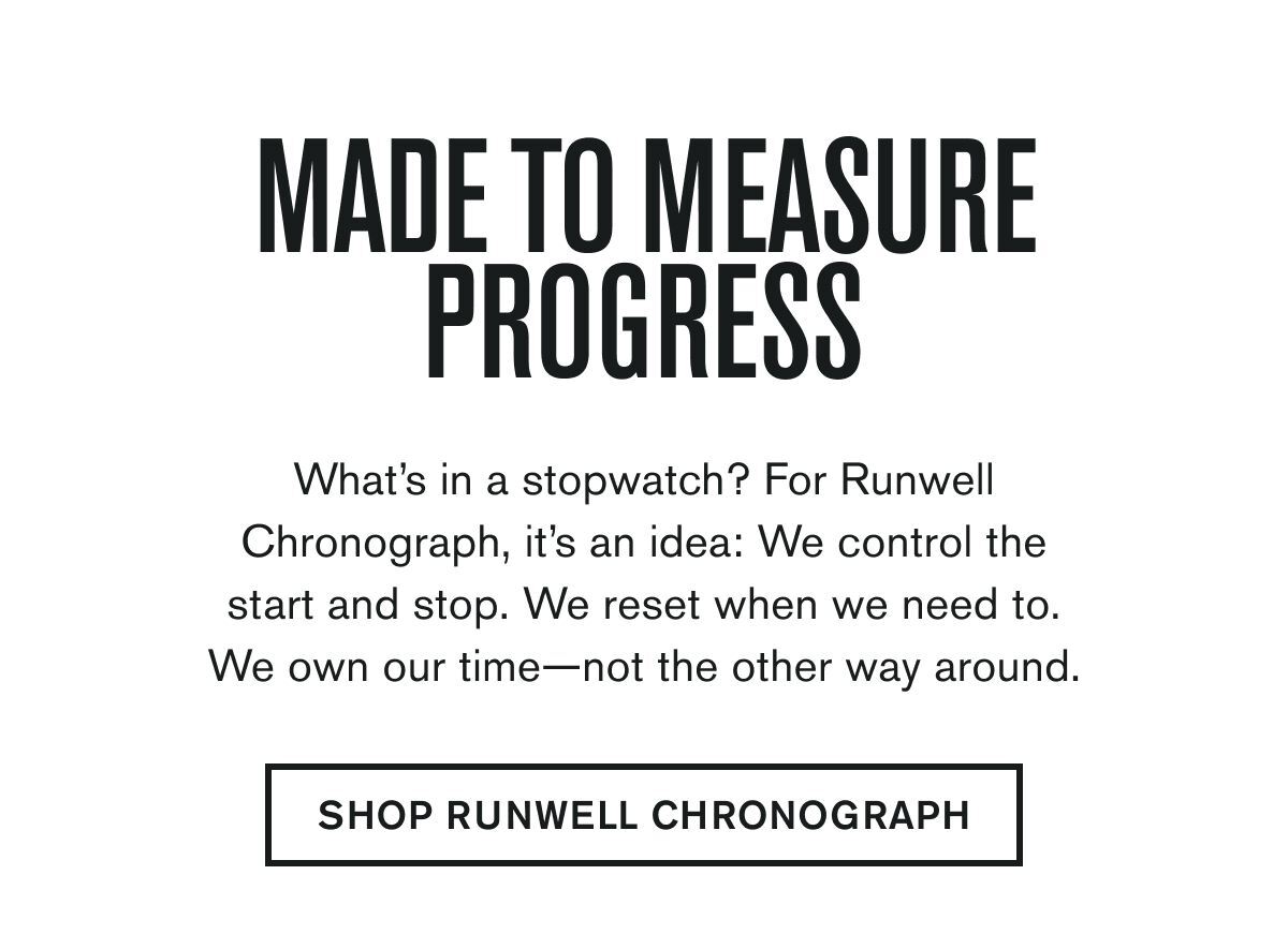 MADE TO MEASURE PROGRESS  What’s in a stopwatch? For Runwell Chronograph, it’s an idea: We control the start and stop. We reset when we need to.  We own our time—not the other way around.   FIND YOUR RUNWELL