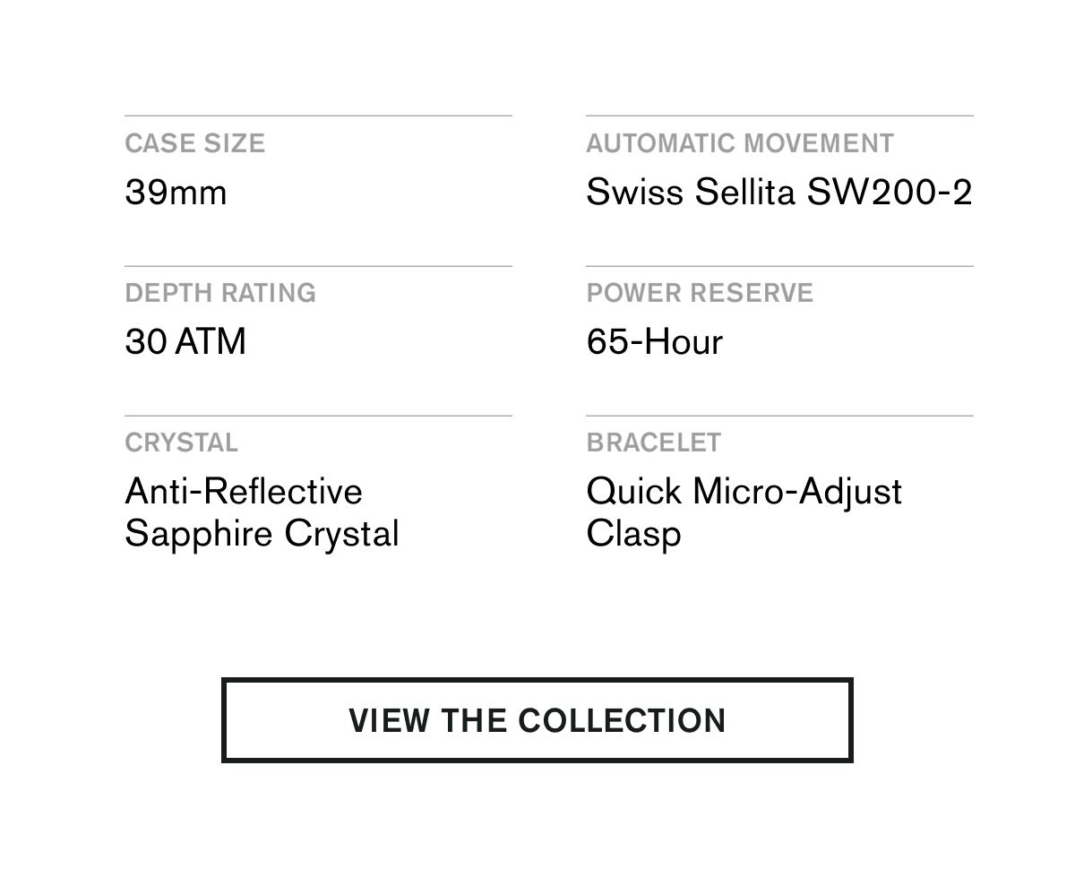 CASE SIZE 39MM  AUTOMATIC MOVEMENT Swiss Sellita SW200-2  DEPTH RATING 30 ATM  POWER RESERVE 65-Hour  CRYSTAL Anti-Reflective Sapphire Crystal  BRACELET Quick Micro-Adjust Clasp | VIEW THE COLLECTION