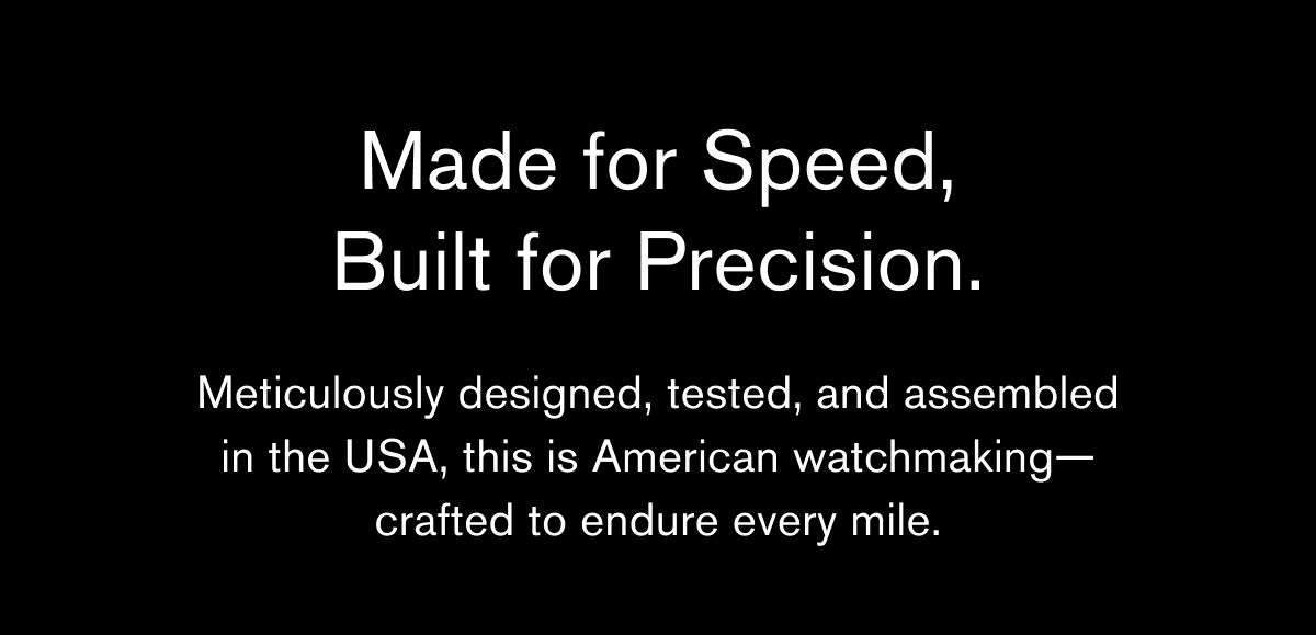 Made for Speed,
Built for Precision. | Meticulously designed, tested, and assembled
in the USA, this is American watchmaking—
crafted to endure every mile. Made for Speed,
Built for Precision. | Meticulously designed, tested, and assembled
in the USA, this is American watchmaking—
crafted to endure every mile.