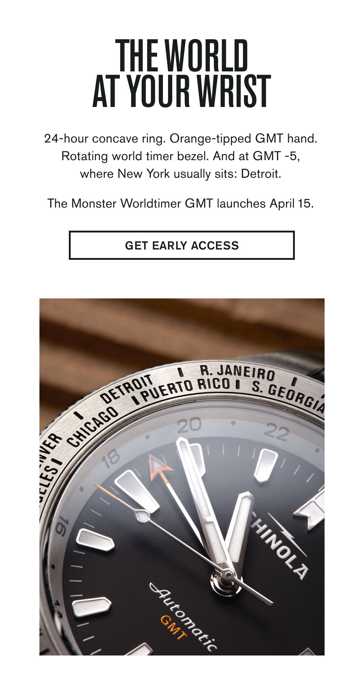 The World At Your Wrist | 24-hour concave ring. Orange-tipped GMT hand. Rotating world timer bezel. And at GMT -5, where New York usually sits: Detroit. | The Monster Worldtimer GMT launches April 15. | GET EARLY ACCESS