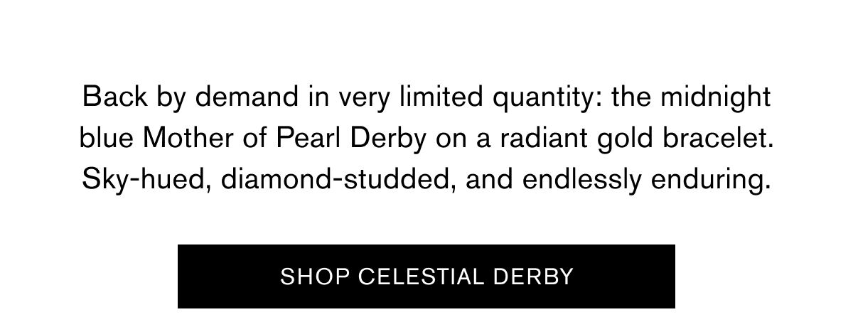 Back by demand in very limited quantity: the midnight
blue Mother of Pearl Derby on a radiant gold bracelet.
Sky-hued, diamond-studded, and endlessly enduring. Back by demand in very limited quantity: the midnight
blue Mother of Pearl Derby on a radiant gold bracelet.
Sky-hued, diamond-studded, and endlessly enduring.