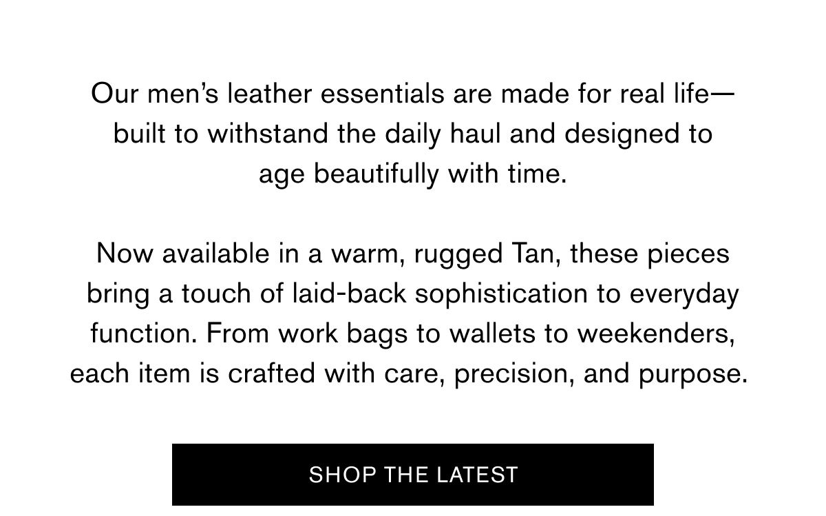 Our men’s leather essentials are made for real life—built to withstand the daily haul and designed to age beautifully with time.  Now available in a warm, rugged Tan, these pieces bring a touch of laid-back sophistication to everyday function. From work bags to wallets to weekenders, each item is crafted with care, precision, and purpose. | SHOP THE LATEST
