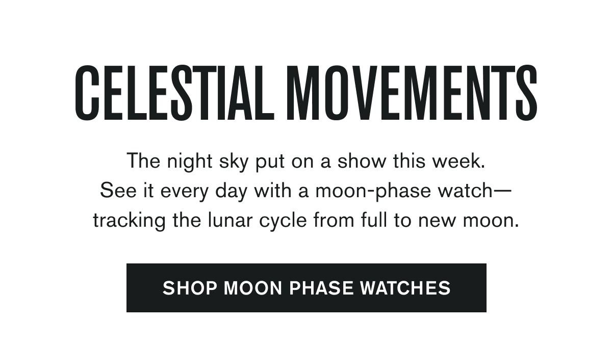 CELESTIAL MOVEMENTS  The night sky put on a show this week. See it every day with a moon-phase watch—tracking the lunar cycle from full to new moon.  SHOP MOON PHASE WATCHES