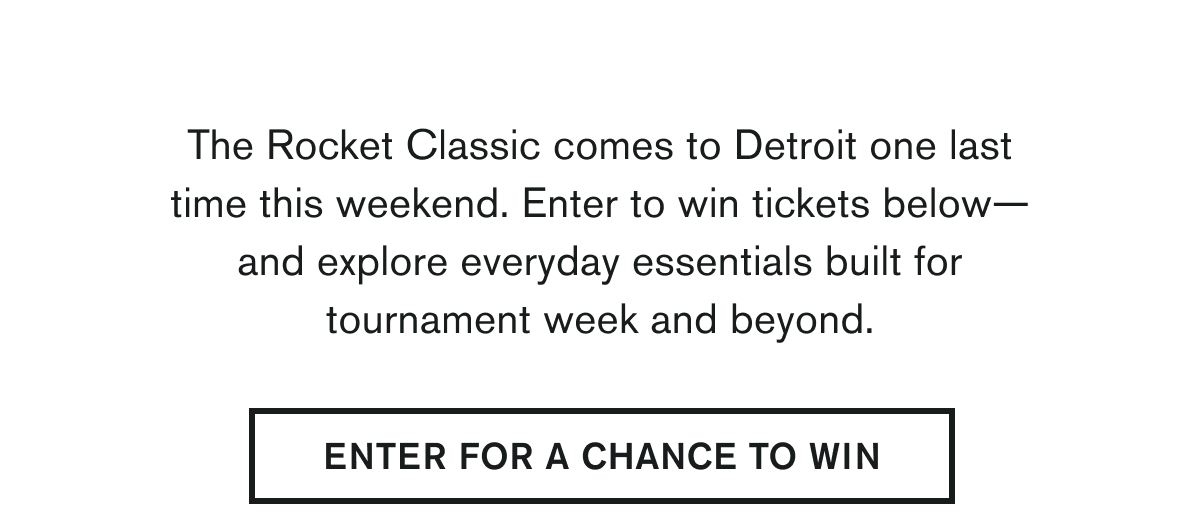  The Rocket Classic comes to Detroit one last time this weekend. Enter to win tickets below—and explore everyday essentials built for tournament week and beyond.   ENTER FOR A CHANCE TO WIN