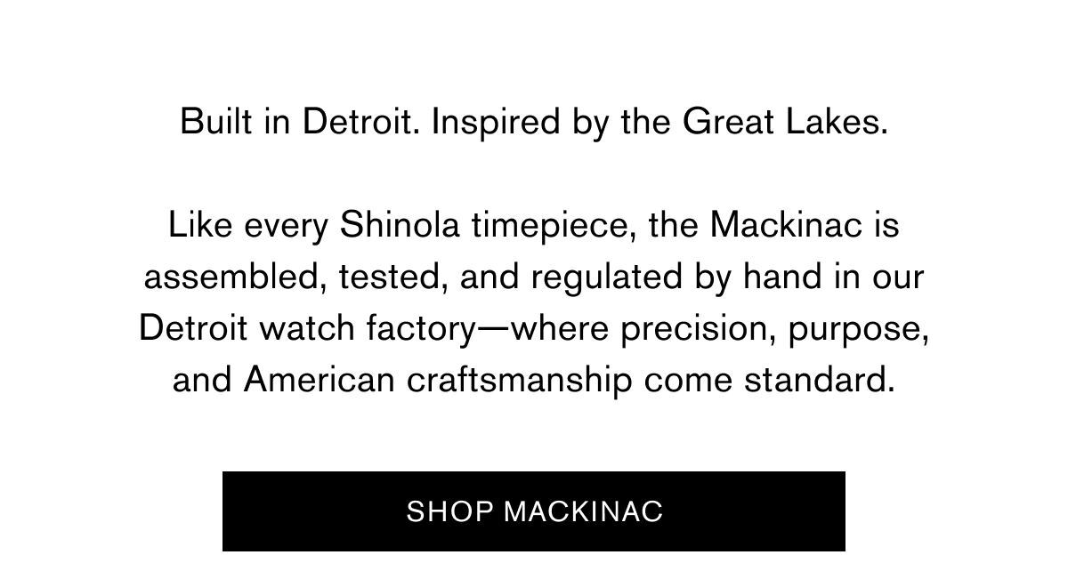Built in Detroit. Inspired by the Great Lakes. | Like every Shinola timepiece, the Mackinac is assembled, tested, and regulated by hand in our Detroit watch factory—where precision, purpose, and American craftsmanship come standard. | SHOP MACKINAC