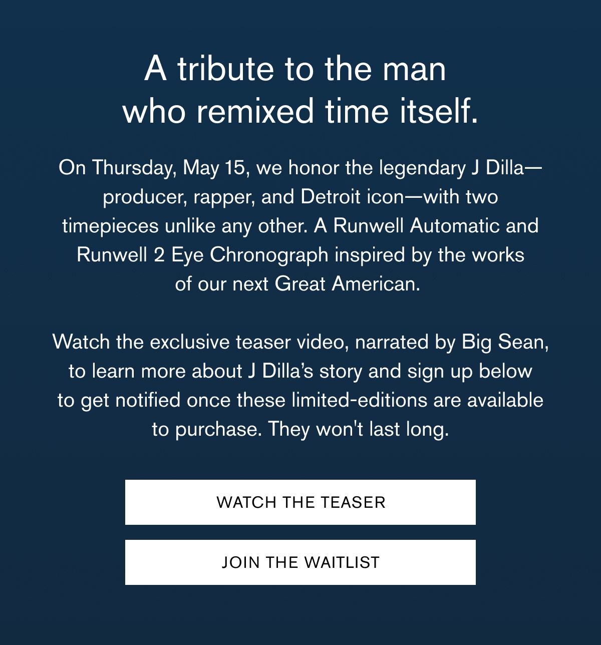 A tribute to the man  who remixed time itself. | On Thursday, May 15, we honor the legendary J Dilla—producer, rapper, and Detroit icon—with two timepieces unlike any other. A Runwell Automatic and Runwell 2 Eye Chronograph inspired by the works of our next Great American.    Watch the exclusive teaser video, narrated by Big Sean, to learn more about J Dilla’s story and sign up below to get notified once these limited-editions are available to purchase. They won't last long. | WATCH THE TEASER | JOIN THE WAITLIST 