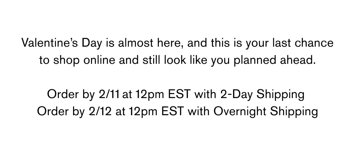 Valentine’s Day is almost here, and this is your last chance to shop online and still look like you planned ahead.  Order by&nbsp;2/11 at 12pm EST&nbsp;with&nbsp;2-Day Shipping  Order by&nbsp;2/12 at 12pm EST&nbsp;with&nbsp;Overnight Shipping
