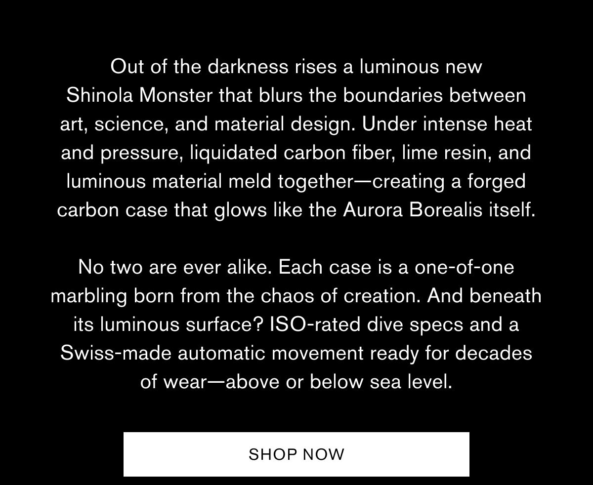 Out of the darkness rises a luminous new Shinola Monster that blurs the boundaries between art, science, and material design. Under intense heat and pressure, liquidated carbon fiber, lime resin, and luminous material meld together—creating a forged carbon case that glows like the Aurora Borealis itself.  No two are ever alike. Each case is a one-of-one marbling born from the chaos of creation. And beneath its luminous surface? ISO-rated dive specs and a Swiss-made automatic movement ready for decades of wear—above or below sea level. | SHOP NOW