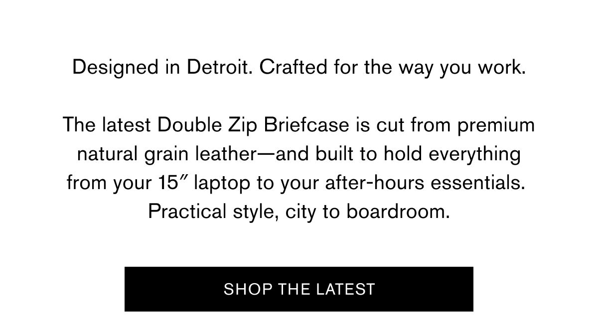 Designed in Detroit. Crafted for the way you work.  The latest Double Zip Briefcase is cut from premium natural grain leather—and built to hold everything from your 15″ laptop to your after-hours essentials. Practical style, city to boardroom. | SHOP THE LATEST