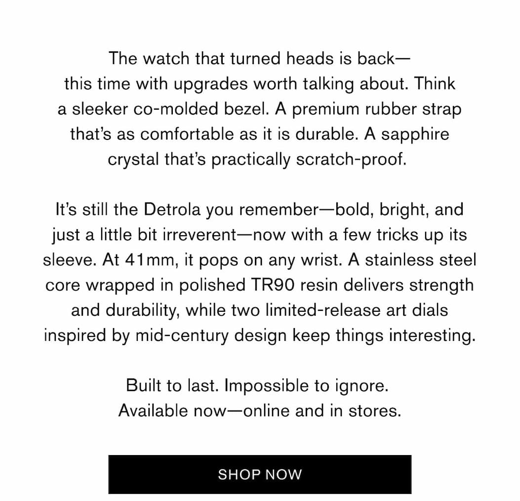 The watch that turned heads is back— this time with upgrades worth talking about. Think a sleeker co-molded bezel. A premium rubber strap that’s as comfortable as it is durable. A sapphire crystal that’s practically scratch-proof.   It’s still the Detrola you remember—bold, bright, and just a little bit irreverent—now with a few tricks up its sleeve. At 41mm, it pops on any wrist. A stainless steel core wrapped in polished TR90 resin delivers strength and durability, while two limited-release art dials inspired by mid-century design keep things interesting.  Built to last. Impossible to ignore.  Available now—online and in stores. | SHOP NOW