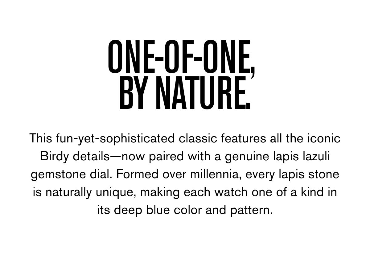 ONE-OF-ONE,  BY NATURE. | This fun-yet-sophisticated classic features all the iconic Birdy details—now paired with a genuine lapis lazuli gemstone dial. Formed over millennia, every lapis stone is naturally unique, making each watch one of a kind in its deep blue color a nd pattern.