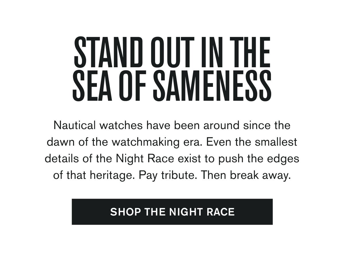 STAND OUT IN THE SEA OF SAMENESS | Nautical watches have been around since the dawn of the watchmaking era. Even the smallest details of the Night Race exist to push the edges of that heritage. Pay tribute. Then break away. | SHOP THE NIGHT RACE