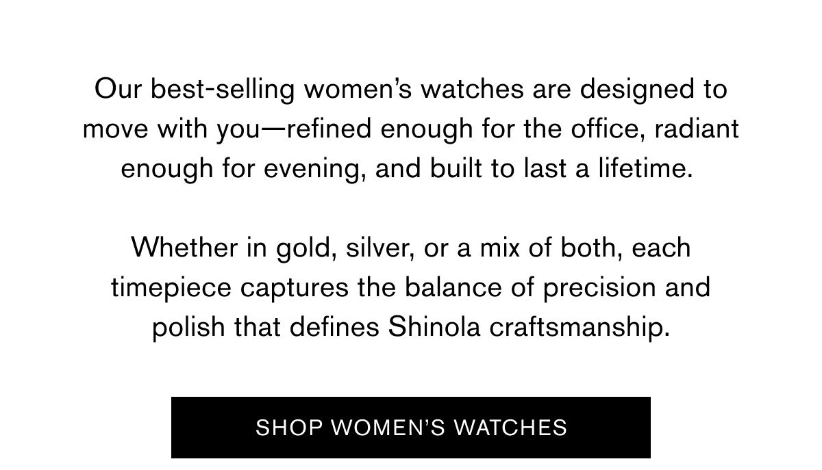 Our best-selling women’s watches are designed to move with you—refined enough for the office, radiant enough for evening, and built to last a lifetime.   Whether in gold, silver, or a mix of both, each timepiece captures the balance of precision and polish that defines Shinola craftsmanship. |  SHOP WOMEN'S WATCHES Our best-selling women’s watches are designed to move with you—refined enough for the office, radiant enough for evening, and built to last a lifetime.   Whether in gold, silver, or a mix of both, each timepiece captures the balance of precision and polish that defines Shinola craftsmanship. |  SHOP WOMEN'S WATCHES