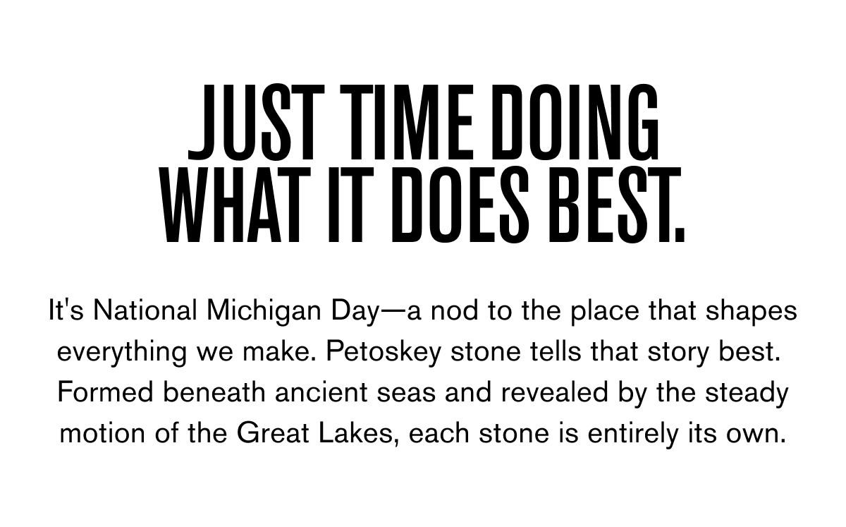 JUST TIME DOING WHAT IT DOES BEST. | It's National Michigan Day—a nod to the place that shapes everything we make. Petoskey stone tells that story best.  Formed beneath ancient seas and revealed by the steady motion of the Great Lakes, each stone is entirely its own. 