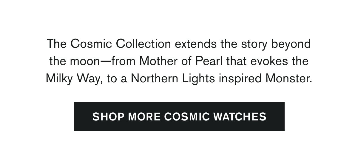  The Cosmic Collection extends the story beyond the moon—from Mother of Pearl that evokes the Milky Way, to a Northern Lights inspired Monster.  SHOP MORE COSMIC WATCHES